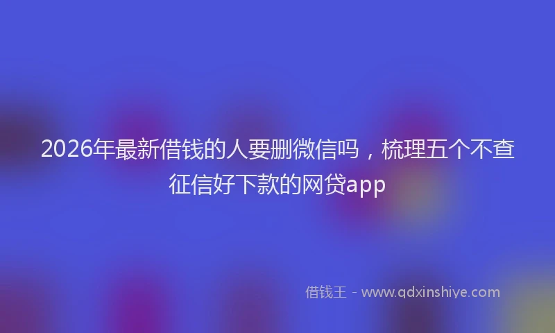 2026年最新借钱的人要删微信吗，梳理五个不查征信好下款的网贷app