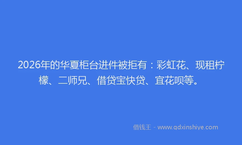 2026年的华夏柜台进件被拒有：彩虹花、现租柠檬、二师兄、借贷宝快贷、宜花呗等。