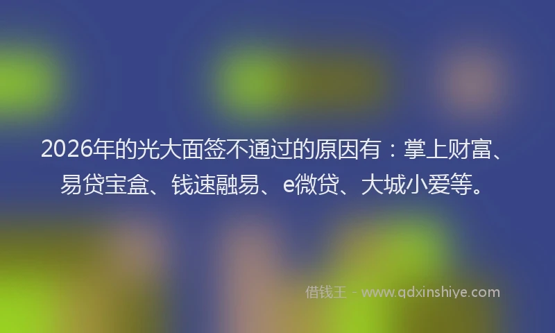 2026年的光大面签不通过的原因有:掌上财富、易贷宝盒、钱速融易、e微贷、大城小爱等。