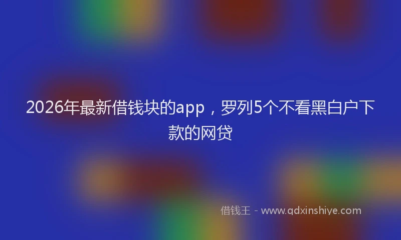 2026年最新借钱块的app，罗列5个不看黑白户下款的网贷
