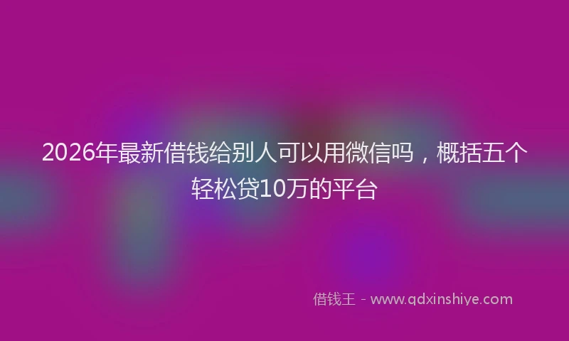 2026年最新借钱给别人可以用微信吗，概括五个轻松贷10万的平台