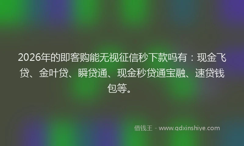2026年的即客购能无视征信秒下款吗有：现金飞贷、金叶贷、瞬贷通、现金秒贷通宝融、速贷钱包等。