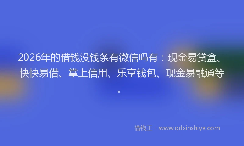2026年的借钱没钱条有微信吗有:现金易贷盒、快快易借、掌上信用、乐享钱包、现金易融通等。