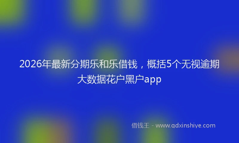 2026年最新分期乐和乐借钱，概括5个无视逾期大数据花户黑户app