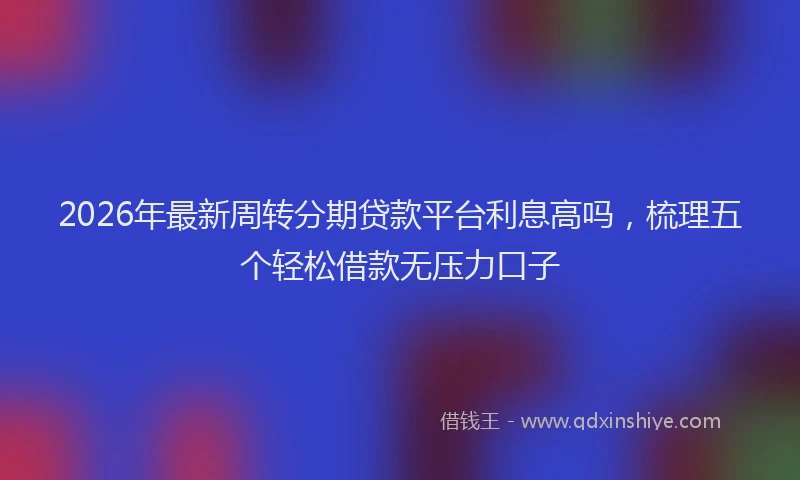 2026年最新周转分期贷款平台利息高吗,梳理五个轻松借款无压力口子