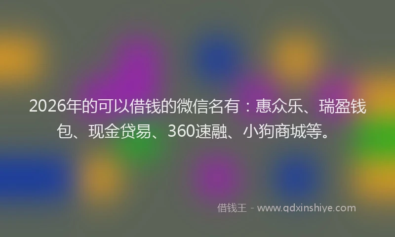 2026年的可以借钱的微信名有：惠众乐、瑞盈钱包、现金贷易、360速融、小狗商城等。