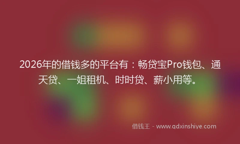 2026年的借钱多的平台有：畅贷宝Pro钱包、通天贷、一姐租机、时时贷、薪小用等。