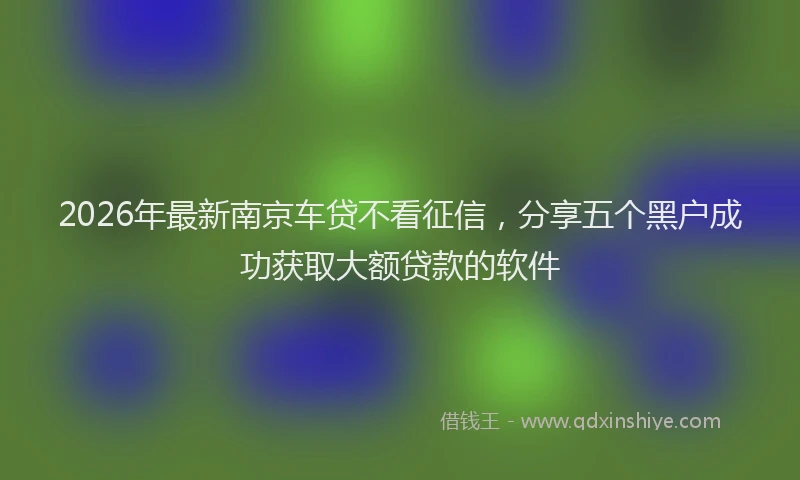 2026年最新南京车贷不看征信，分享五个黑户成功获取大额贷款的软件