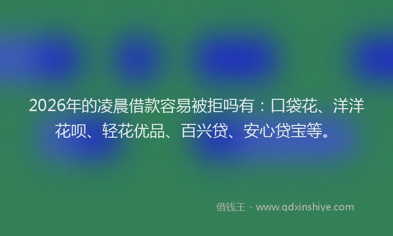 2026年的凌晨借款容易被拒吗有：口袋花、洋洋花呗、轻花优品、百兴贷、安心贷宝等。