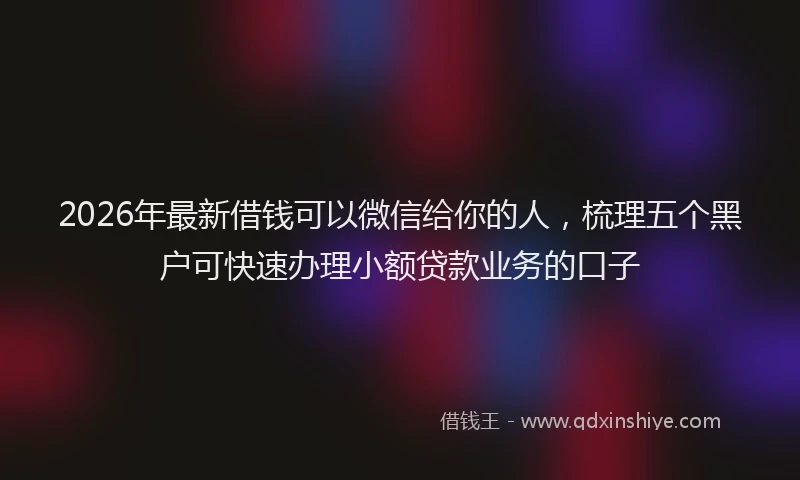 2026年最新借钱可以微信给你的人，梳理五个黑户可快速办理小额贷款业务的口子