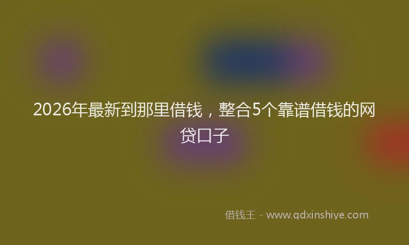 2026年最新到那里借钱，整合5个靠谱借钱的网贷口子