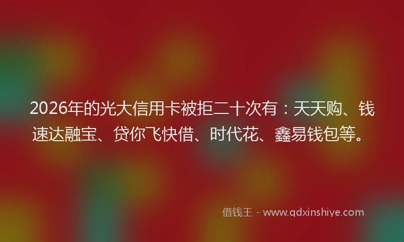 2026年的光大信用卡被拒二十次有：天天购、钱速达融宝、贷你飞快借、时代花、鑫易钱包等。