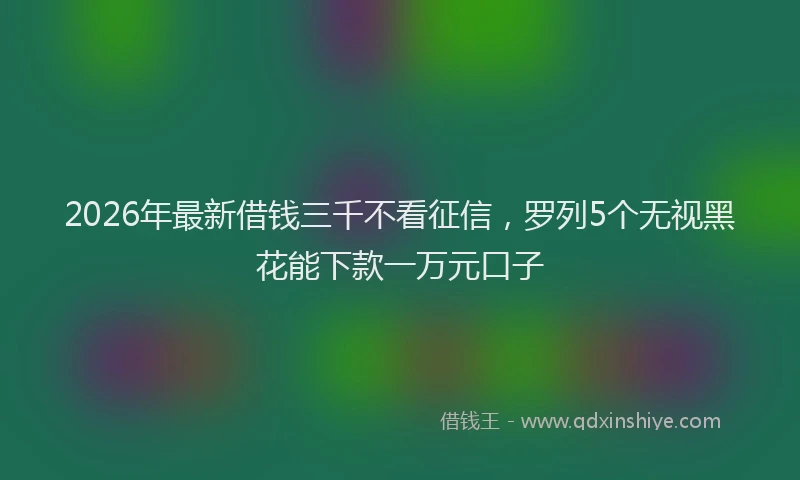 2026年最新借钱三千不看征信，罗列5个无视黑花能下款一万元口子