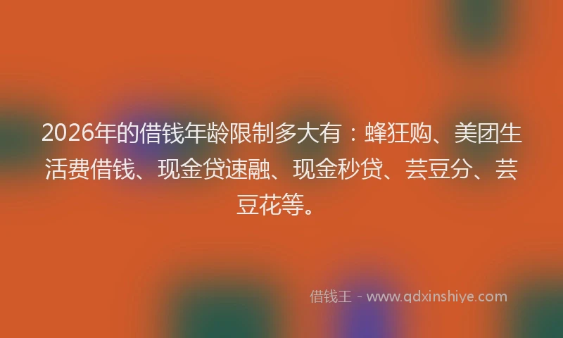 2026年的借钱年龄限制多大有：蜂狂购、美团生活费借钱、现金贷速融、现金秒贷、芸豆分、芸豆花等。