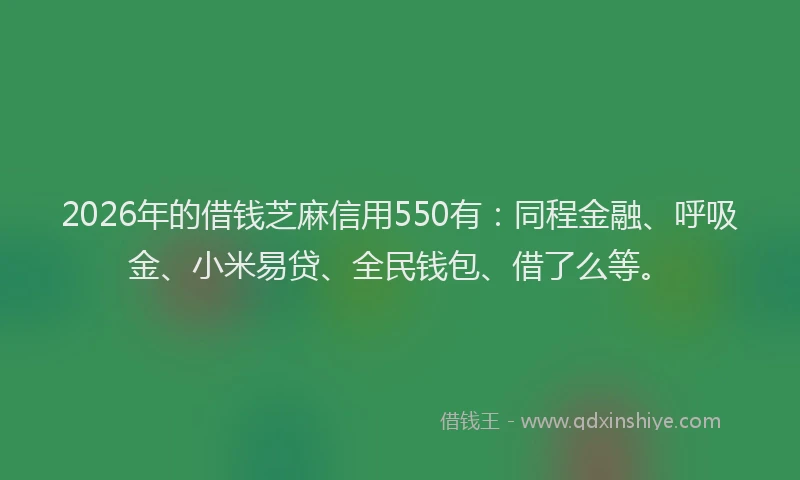 2026年的借钱芝麻信用550有：同程金融、呼吸金、小米易贷、全民钱包、借了么等。