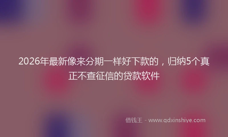 2026年最新像来分期一样好下款的，归纳5个真正不查征信的贷款软件
