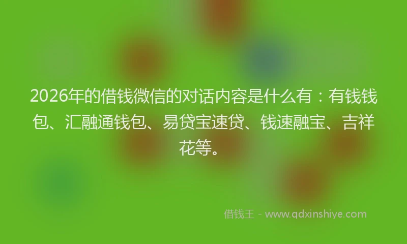 2026年的借钱微信的对话内容是什么有：有钱钱包、汇融通钱包、易贷宝速贷、钱速融宝、吉祥花等。