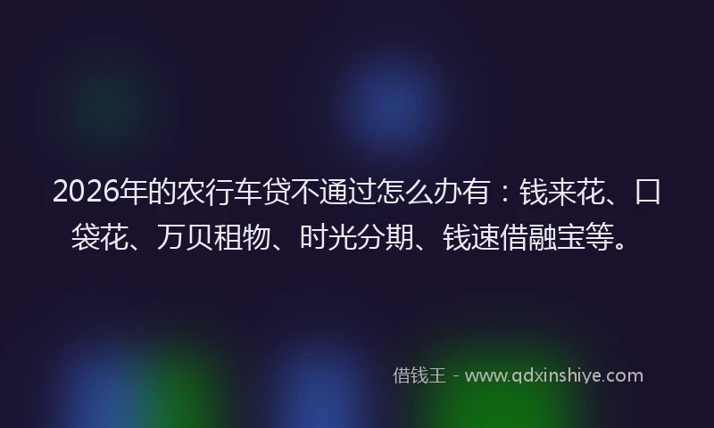 2026年的农行车贷不通过怎么办有：钱来花、口袋花、万贝租物、时光分期、钱速借融宝等。