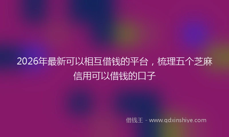 2026年最新可以相互借钱的平台,梳理五个芝麻信用可以借钱的口子