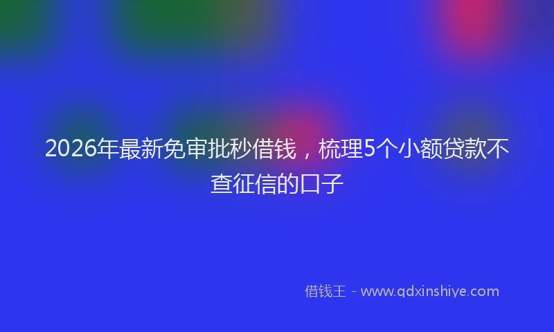 2026年最新免审批秒借钱，梳理5个小额贷款不查征信的口子