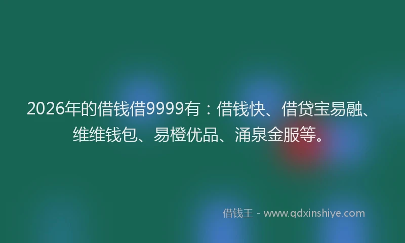 2026年的借钱借9999有:借钱快、借贷宝易融、维维钱包、易橙优品、涌泉金服等。