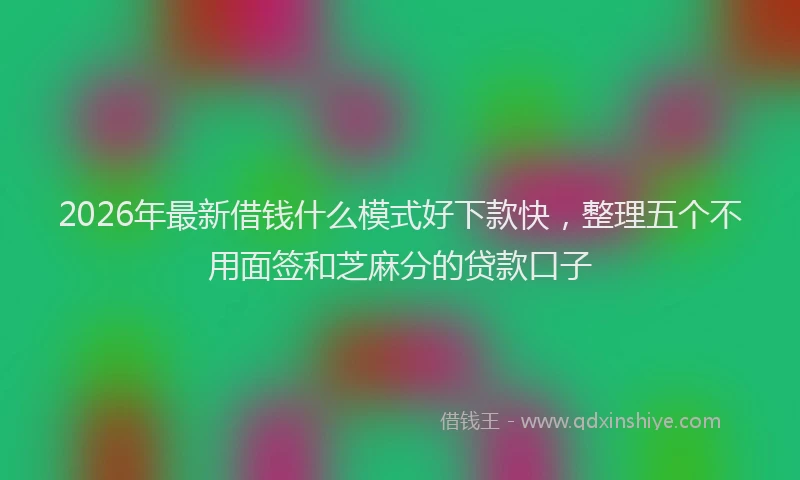2026年最新借钱什么模式好下款快，整理五个不用面签和芝麻分的贷款口子