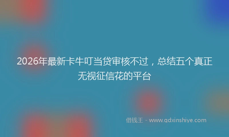 2026年最新卡牛叮当贷审核不过,总结五个真正无视征信花的平台