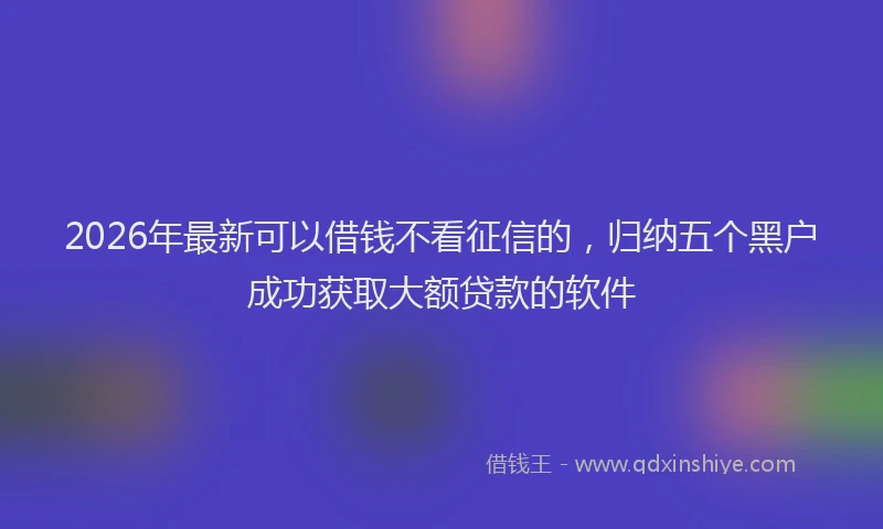 2026年最新可以借钱不看征信的，归纳五个黑户成功获取大额贷款的软件