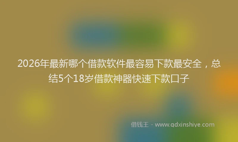 2026年最新哪个借款软件最容易下款最安全，总结5个18岁借款神器快速下款口子