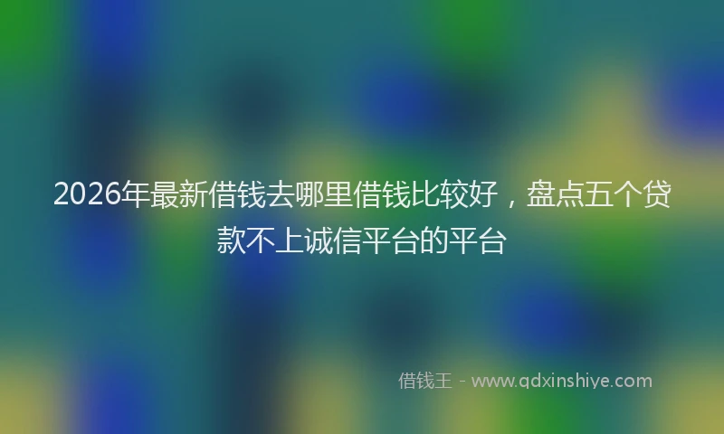 2026年最新借钱去哪里借钱比较好，盘点五个贷款不上诚信平台的平台