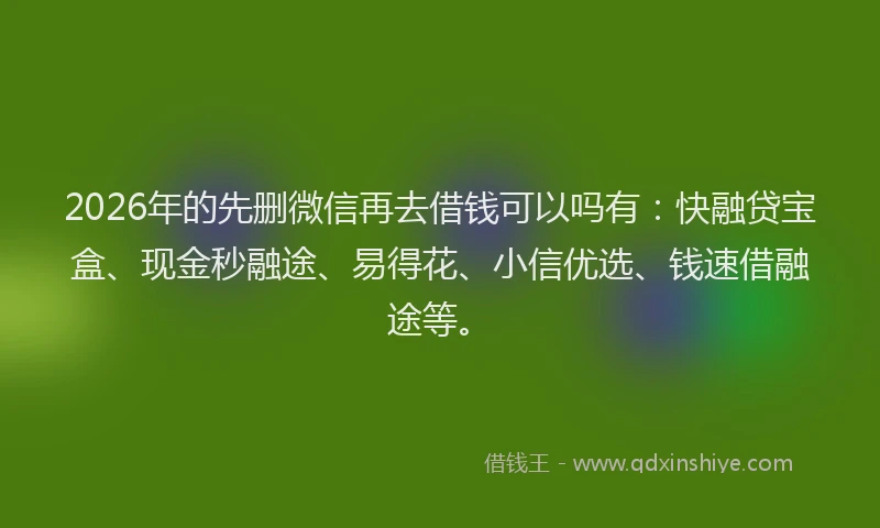 2026年的先删微信再去借钱可以吗有：快融贷宝盒、现金秒融途、易得花、小信优选、钱速借融途等。