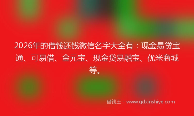 2026年的借钱还钱微信名字大全有：现金易贷宝通、可易借、金元宝、现金贷易融宝、优米商城等。