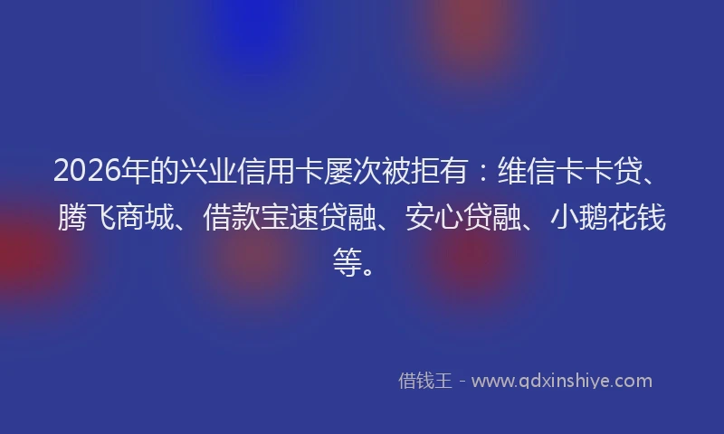 2026年的兴业信用卡屡次被拒有:维信卡卡贷、腾飞商城、借款宝速贷融、安心贷融、小鹅花钱等。