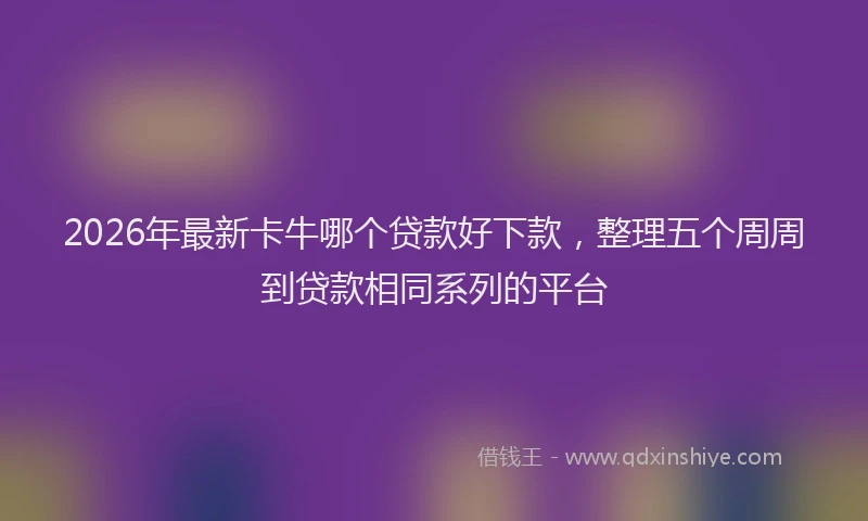 2026年最新卡牛哪个贷款好下款,整理五个周周到贷款相同系列的平台