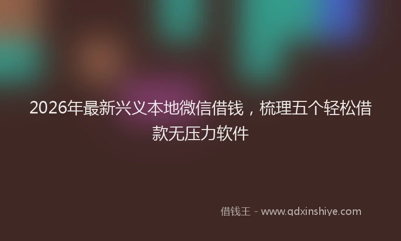 2026年最新兴义本地微信借钱，梳理五个轻松借款无压力软件