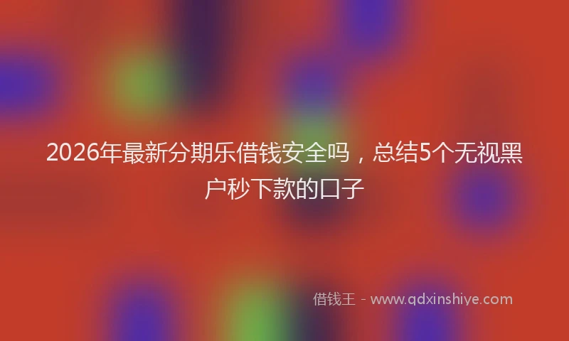2026年最新分期乐借钱安全吗,总结5个无视黑户秒下款的口子