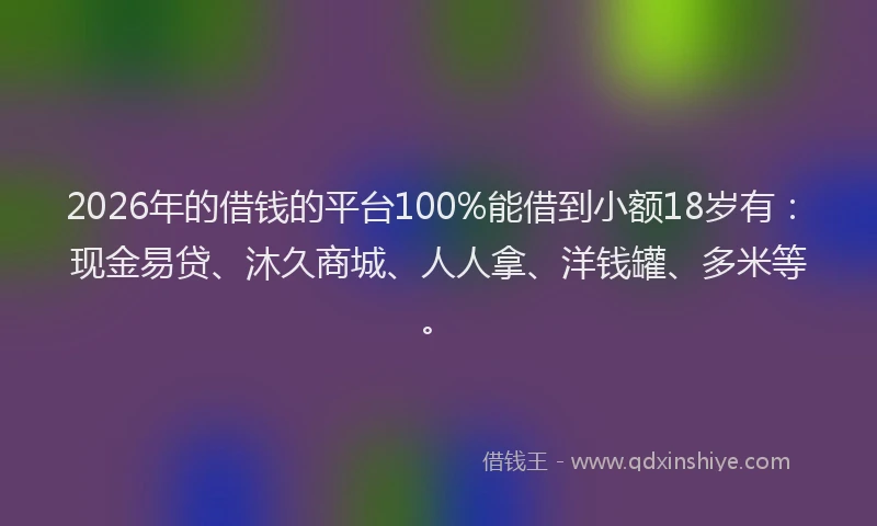 2026年的借钱的平台100%能借到小额18岁有：现金易贷、沐久商城、人人拿、洋钱罐、多米等。