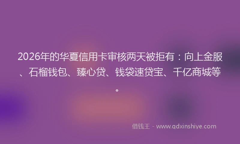 2026年的华夏信用卡审核两天被拒有：向上金服、石榴钱包、臻心贷、钱袋速贷宝、千亿商城等。