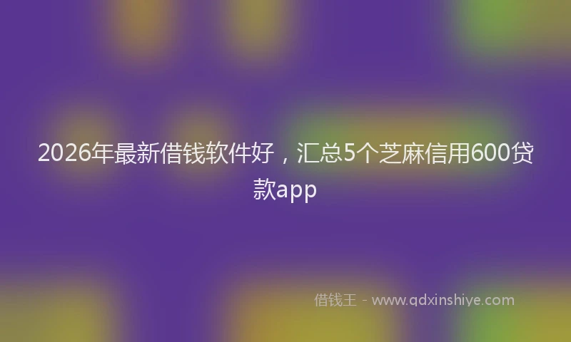2026年最新借钱软件好，汇总5个芝麻信用600贷款app
