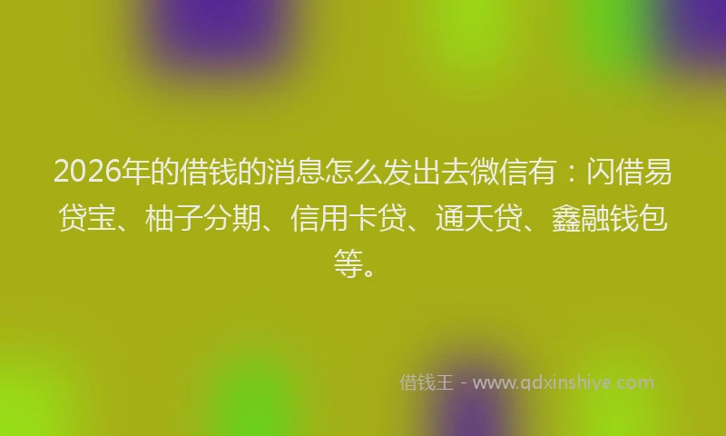 2026年的借钱的消息怎么发出去微信有：闪借易贷宝、柚子分期、信用卡贷、通天贷、鑫融钱包等。