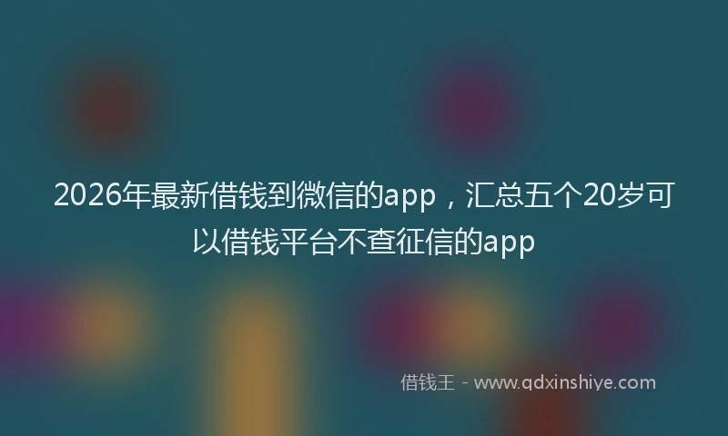 2026年最新借钱到微信的app,汇总五个20岁可以借钱平台不查征信的app