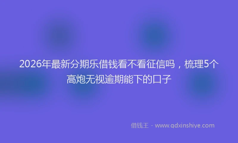 2026年最新分期乐借钱看不看征信吗,梳理5个高炮无视逾期能下的口子
