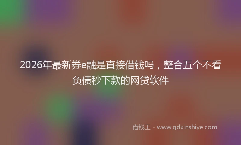 2026年最新券e融是直接借钱吗，整合五个不看负债秒下款的网贷软件
