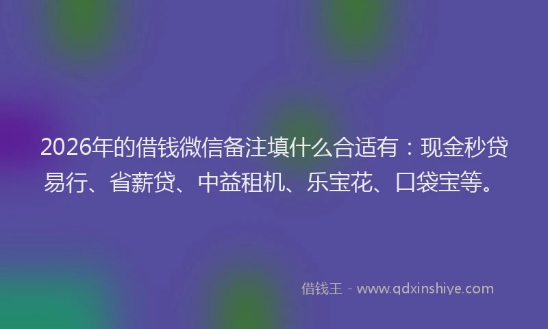 2026年的借钱微信备注填什么合适有：现金秒贷易行、省薪贷、中益租机、乐宝花、口袋宝等。