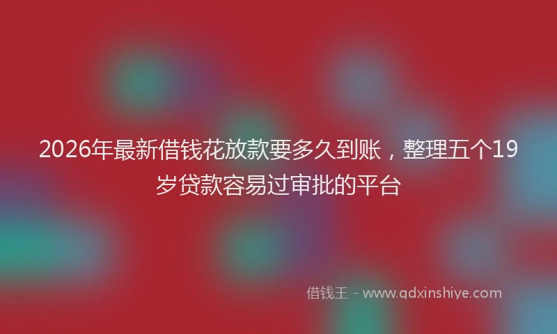 2026年最新借钱花放款要多久到账,整理五个19岁贷款容易过审批的平台