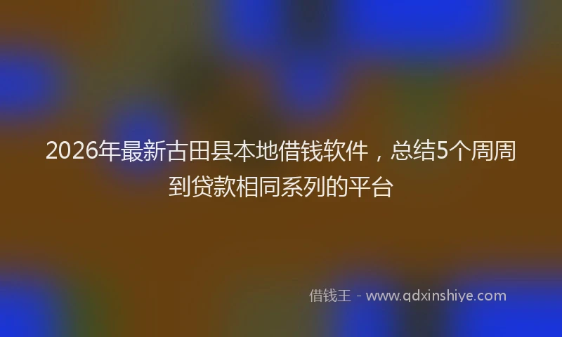 2026年最新古田县本地借钱软件，总结5个周周到贷款相同系列的平台