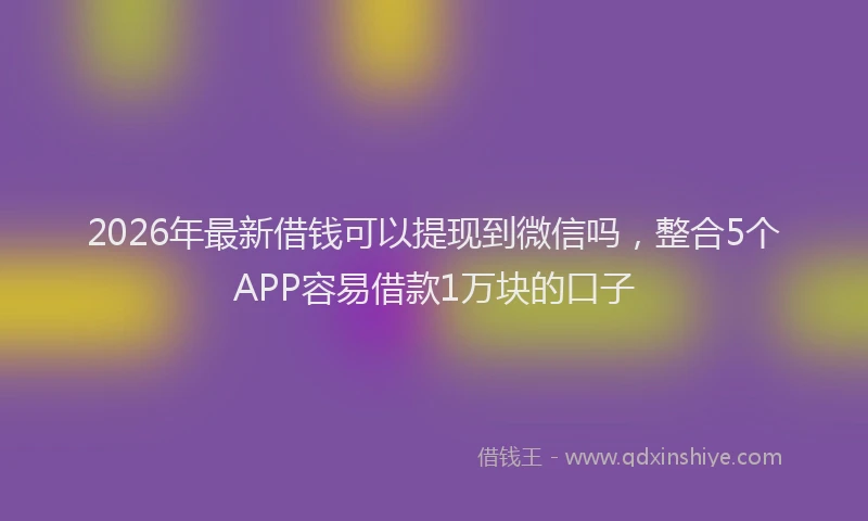 2026年最新借钱可以提现到微信吗，整合5个APP容易借款1万块的口子