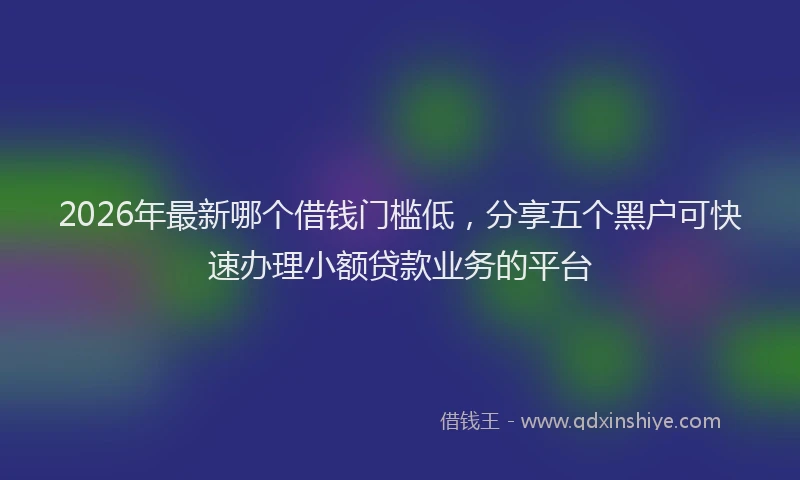 2026年最新哪个借钱门槛低，分享五个黑户可快速办理小额贷款业务的平台