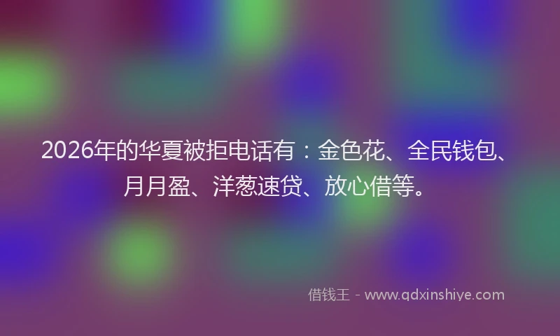 2026年的华夏被拒电话有：金色花、全民钱包、月月盈、洋葱速贷、放心借等。