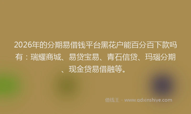 2026年的分期易借钱平台黑花户能百分百下款吗有：瑞耀商城、易贷宝易、青石信贷、玛瑙分期、现金贷易借融等。